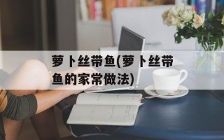 萝卜丝带鱼(萝卜丝带鱼的家常做法)