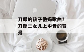 刀郎的孩子他妈歌曲？刀郎二女儿上中音的背景