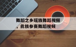 舞蹈之乡瑶族舞蹈视频，彝族参赛舞蹈视频