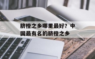 脐橙之乡哪里最好？中国最有名的脐橙之乡