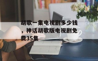 胡歌一集电视剧多少钱，神话胡歌版电视剧免费35集