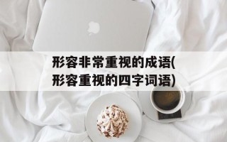 形容非常重视的成语(形容重视的四字词语)