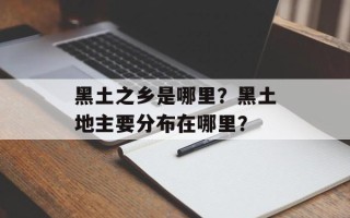 黑土之乡是哪里？黑土地主要分布在哪里？