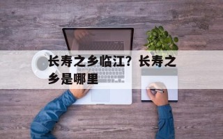 长寿之乡临江？长寿之乡是哪里