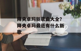 降央卓玛新歌曲大全？降央卓玛最近有什么新歌