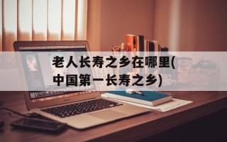 老人长寿之乡在哪里(中国第一长寿之乡)