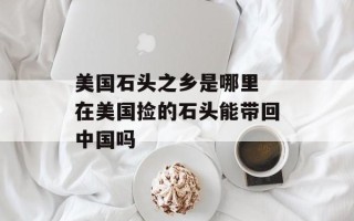 美国石头之乡是哪里 在美国捡的石头能带回中国吗