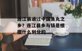 连江县通过中国鱼丸之乡？连江县乡与镇是根据什么划分的