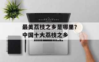 最美荔枝之乡是哪里？中国十大荔枝之乡