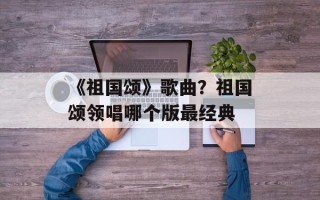 《祖国颂》歌曲？祖国颂领唱哪个版最经典