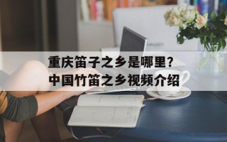 重庆笛子之乡是哪里？中国竹笛之乡视频介绍