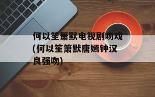何以笙箫默电视剧吻戏(何以笙箫默唐嫣钟汉良强吻)