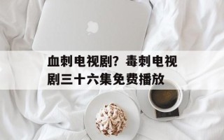 血刺电视剧？毒刺电视剧三十六集免费播放