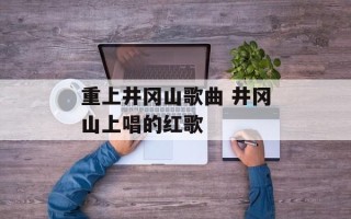 重上井冈山歌曲 井冈山上唱的红歌