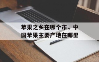 苹果之乡在哪个市，中国苹果主要产地在哪里