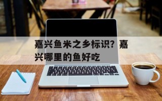 嘉兴鱼米之乡标识？嘉兴哪里的鱼好吃