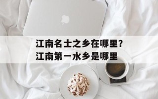 江南名士之乡在哪里？江南第一水乡是哪里