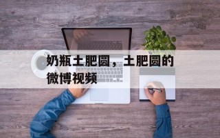 奶瓶土肥圆，土肥圆的微博视频