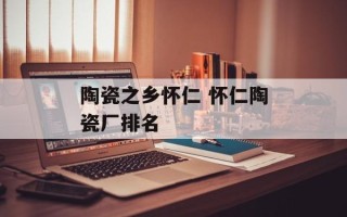 陶瓷之乡怀仁 怀仁陶瓷厂排名