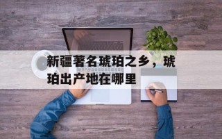 新疆著名琥珀之乡，琥珀出产地在哪里