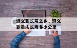 遵义到长寿之乡，遵义到重庆长寿多少公里