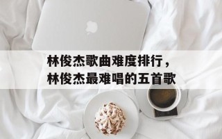 林俊杰歌曲难度排行，林俊杰最难唱的五首歌