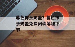 暮色抹茶奶盖？暮色抹茶奶盖免费阅读笔趣下书
