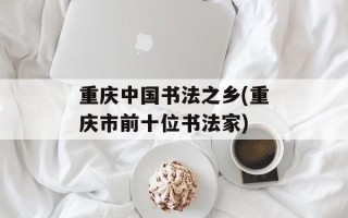重庆中国书法之乡(重庆市前十位书法家)