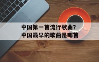 中国第一首流行歌曲？中国最早的歌曲是哪首