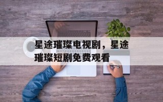 星途璀璨电视剧，星途璀璨短剧免费观看