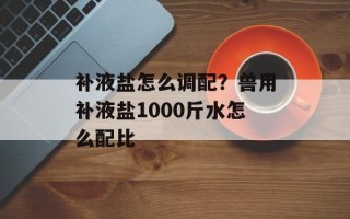 补液盐怎么调配？兽用补液盐1000斤水怎么配比