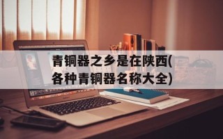 青铜器之乡是在陕西(各种青铜器名称大全)