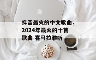 抖音最火的中文歌曲，2024年最火的十首歌曲 喜马拉雅听