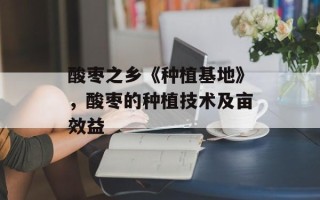 酸枣之乡《种植基地》，酸枣的种植技术及亩效益