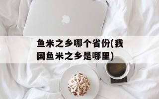 鱼米之乡哪个省份(我国鱼米之乡是哪里)