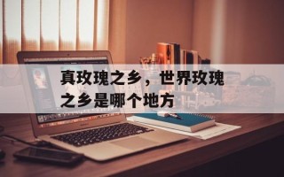 真玫瑰之乡，世界玫瑰之乡是哪个地方