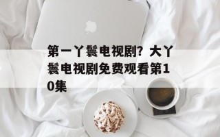 第一丫鬟电视剧？大丫鬟电视剧免费观看第10集