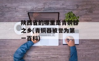 陕西省的哪里是青铜器之乡(青铜器被誉为第一百科)