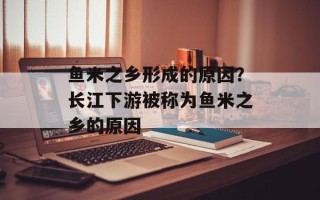 鱼米之乡形成的原因？长江下游被称为鱼米之乡的原因