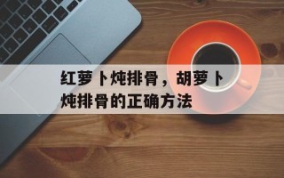 红萝卜炖排骨，胡萝卜炖排骨的正确方法