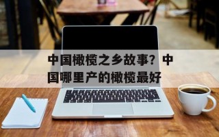 中国橄榄之乡故事？中国哪里产的橄榄最好