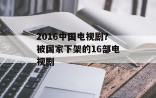 2016中国电视剧？被国家下架的16部电视剧