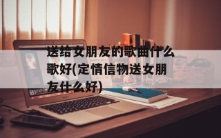 送给女朋友的歌曲什么歌好(定情信物送女朋友什么好)