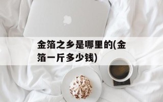 金箔之乡是哪里的(金箔一斤多少钱)