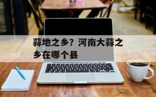 蒜地之乡？河南大蒜之乡在哪个县
