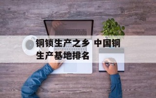 铜锁生产之乡 中国铜生产基地排名