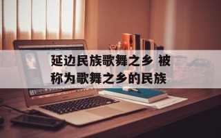 延边民族歌舞之乡 被称为歌舞之乡的民族
