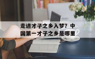 走进才子之乡入梦？中国第一才子之乡是哪里