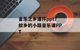 音乐之乡课件ppt？故乡的小路音乐课PPT