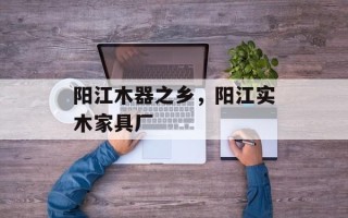 阳江木器之乡，阳江实木家具厂